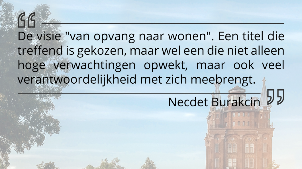 De visie "van opvang naar wonen". Een titel die treffend is gekozen, maar wel een die niet alleen hoge verwachtingen opwekt, maar ook veel verantwoordelijkheid met zich meebrengt. De visie "van opvang naar wonen". Een titel die treffend is gekozen, maar wel een die niet alleen hoge verwachtingen opwekt, maar ook veel verantwoordelijkheid met zich meebrengt.